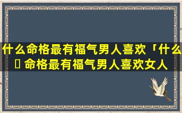 什么命格最有福气男人喜欢「什么 ☘ 命格最有福气男人喜欢女人」